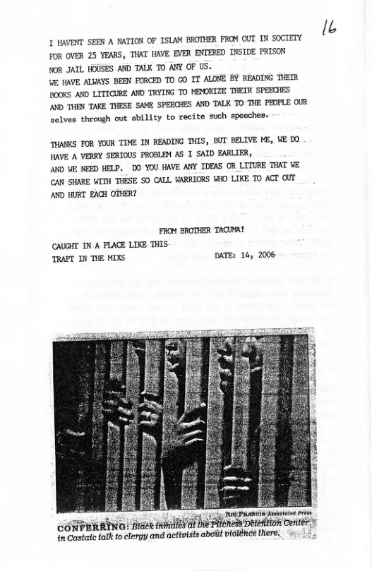 I HAVENT SEEN A NATION OF ISLAM BROTHER FROM OUT IN SOCIETY FOR OVER 25 YEARS, THAT HAVE EVER ENTERED INSIDE FRISON NOR JATL HOUSES AWD TALK TO ARY OF US.  WE BAVE ALWAYS BEEN FORCED T0 GO IT ALONE BY READING THETR BOOKS AND LITICURE AND TRYING TO MEMORIZE THETR SPEECHES AND THEN TAKE THESE SAME SPEECHES AND TALK TO THE PEOPLE OUR solves through out ability to recite such speeches.  THANCS FOR YOUR TOME IN READING THIS, BUT BELIVE ME, VE DO HAVE A VERRY SERIOUS PROBLEM AS 1 SAID EARLIER,  AND VE NEED HELP. DO YOU HAVE ANY IDEAS OR LITURE THAT VE CAN SHARE WITH THESE SO CALL VARRIORS WHO LIKE TO ACT OUT AND HURT EAGH OTHER?  FROM BROTHER TACMA!  CAUGHT TN A PLACE LIKE THIS. TRAPT IN THE MIXS DATE: 14, 2006,  e Foria st  "ﬁmmo maexm??ﬁa‘bﬁﬂmawmm Conter in a::(ait talk to clergy and activists aboilt vilénce there.  I 